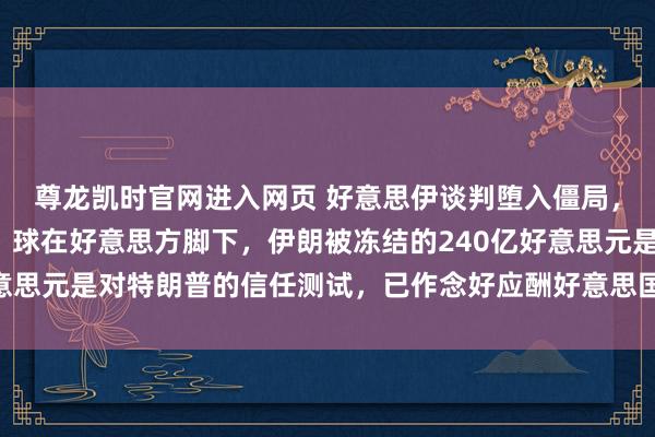 尊龙凯时官网进入网页 好意思伊谈判堕入僵局,伊朗最高首级参谋人:球在好意思方脚下,伊朗被冻结的240亿好意思元是对特朗普的信任测试,已作念好应酬好意思国可能入侵的准备