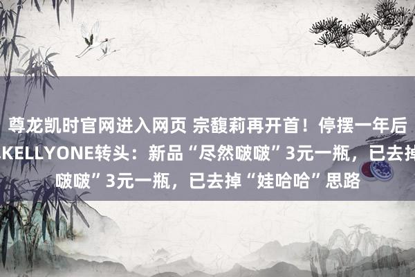 尊龙凯时官网进入网页 宗馥莉再开首!停摆一年后,旗下自有品牌KELLYONE转头:新品“尽然啵啵”3元一瓶,已去掉“娃哈哈”思路