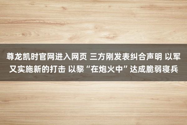 尊龙凯时官网进入网页 三方刚发表纠合声明 以军又实施新的打击 以黎“在炮火中”达成脆弱寝兵