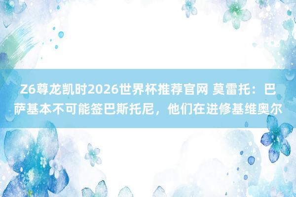 Z6尊龙凯时2026世界杯推荐官网 莫雷托:巴萨基本不可能签巴斯托尼,他们在进修基维奥尔