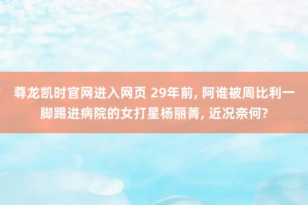 尊龙凯时官网进入网页 29年前, 阿谁被周比利一脚踢进病院的女打星杨丽菁, 近况奈何?