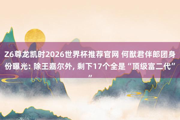 Z6尊龙凯时2026世界杯推荐官网 何猷君伴郎团身份曝光: 除王嘉尔外， 剩下17个全是“顶级富二代”