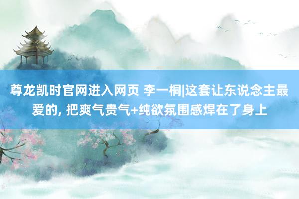 尊龙凯时官网进入网页 李一桐|这套让东说念主最爱的, 把爽气贵气+纯欲氛围感焊在了身上