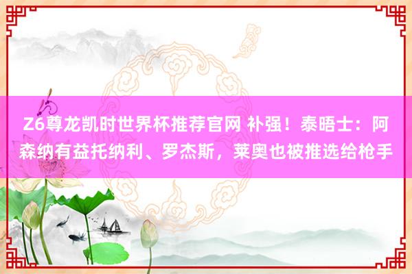 Z6尊龙凯时世界杯推荐官网 补强!泰晤士:阿森纳有益托纳利、罗杰斯,莱奥也被推选给枪手