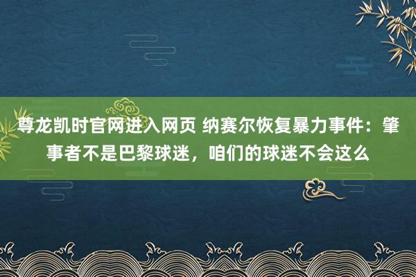 尊龙凯时官网进入网页 纳赛尔恢复暴力事件:肇事者不是巴黎球迷,咱们的球迷不会这么