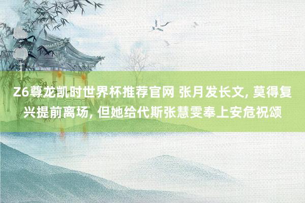 Z6尊龙凯时世界杯推荐官网 张月发长文， 莫得复兴提前离场， 但她给代斯张慧雯奉上安危祝颂