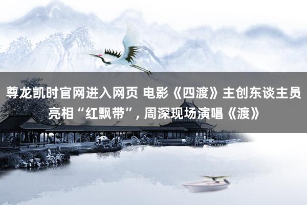 尊龙凯时官网进入网页 电影《四渡》主创东谈主员亮相“红飘带”， 周深现场演唱《渡》
