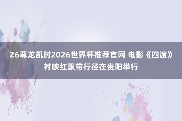 Z6尊龙凯时2026世界杯推荐官网 电影《四渡》衬映红飘带行径在贵阳举行