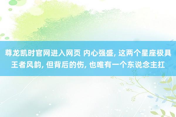 尊龙凯时官网进入网页 内心强盛, 这两个星座极具王者风韵, 但背后的伤, 也唯有一个东说念主扛
