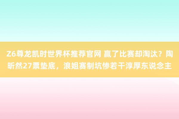 Z6尊龙凯时世界杯推荐官网 赢了比赛却淘汰？陶昕然27票垫底，浪姐赛制坑惨若干淳厚东说念主