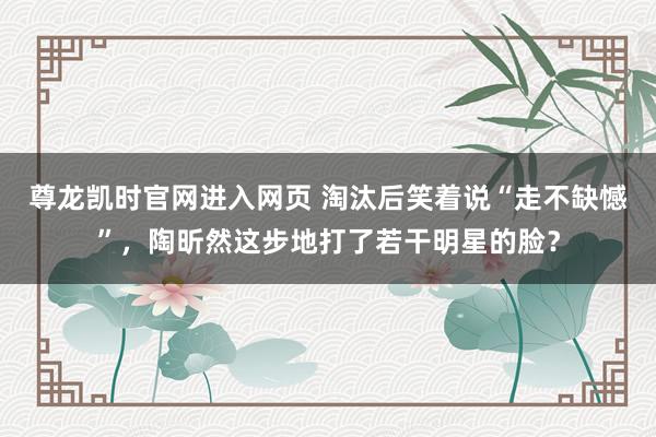 尊龙凯时官网进入网页 淘汰后笑着说“走不缺憾”,陶昕然这步地打了若干明星的脸?