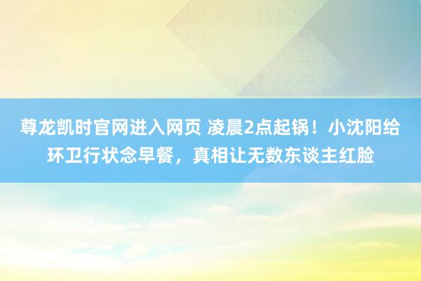 尊龙凯时官网进入网页 凌晨2点起锅!小沈阳给环卫行状念早餐,真相让无数东谈主红脸