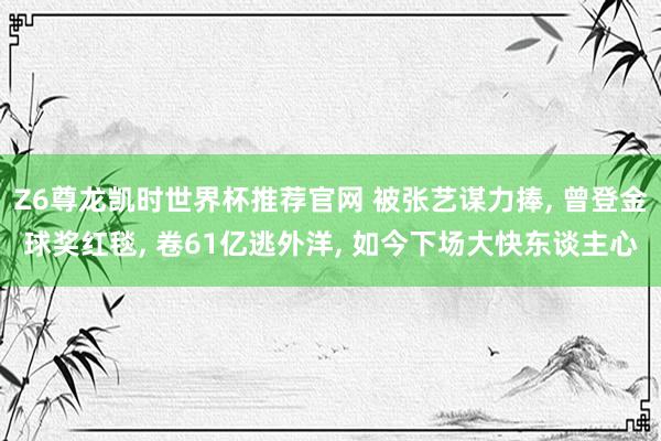 Z6尊龙凯时世界杯推荐官网 被张艺谋力捧， 曾登金球奖红毯， 卷61亿逃外洋， 如今下场大快东谈主心