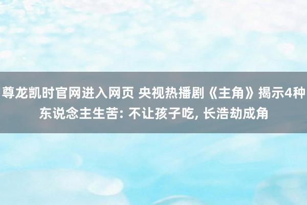 尊龙凯时官网进入网页 央视热播剧《主角》揭示4种东说念主生苦: 不让孩子吃， 长浩劫成角