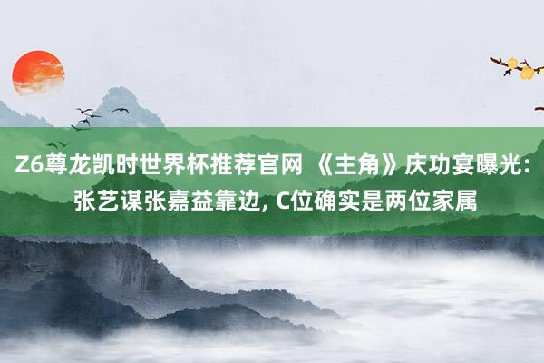 Z6尊龙凯时世界杯推荐官网 《主角》庆功宴曝光: 张艺谋张嘉益靠边, C位确实是两位家属
