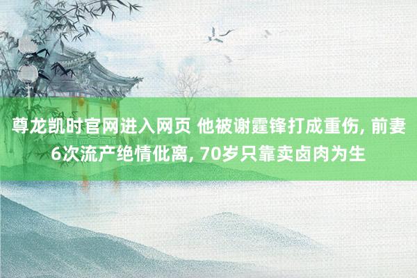 尊龙凯时官网进入网页 他被谢霆锋打成重伤， 前妻6次流产绝情仳离， 70岁只靠卖卤肉为生