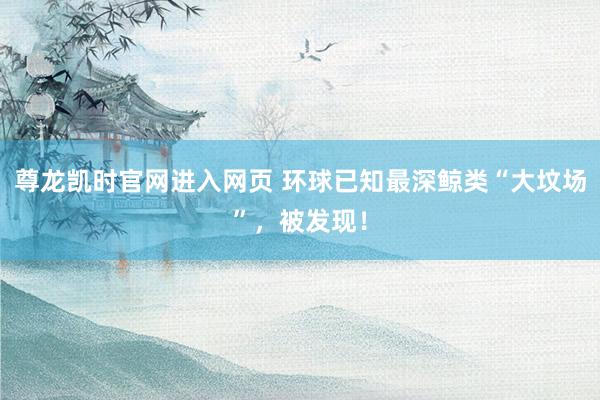尊龙凯时官网进入网页 环球已知最深鲸类“大坟场”,被发现!