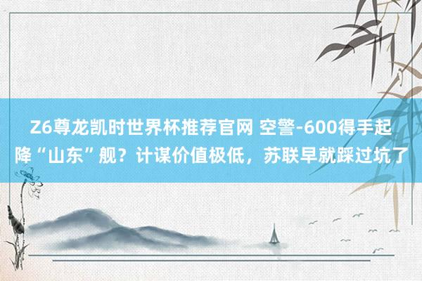 Z6尊龙凯时世界杯推荐官网 空警-600得手起降“山东”舰?计谋价值极低,苏联早就踩过坑了