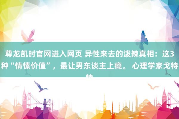 尊龙凯时官网进入网页 异性来去的泼辣真相:这3种“情愫价值”,最让男东谈主上瘾。 心理学家戈特