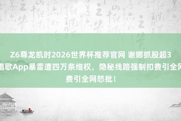 Z6尊龙凯时2026世界杯推荐官网 谢娜抓股超30%!唱歌App暴雷遭四万条维权,隐秘线路强制扣费引全网怒批!