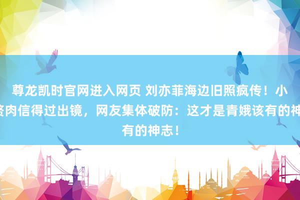 尊龙凯时官网进入网页 刘亦菲海边旧照疯传!小腹赘肉信得过出镜,网友集体破防:这才是青娥该有的神志!