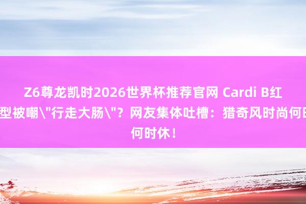 Z6尊龙凯时2026世界杯推荐官网 Cardi B红毯造型被嘲