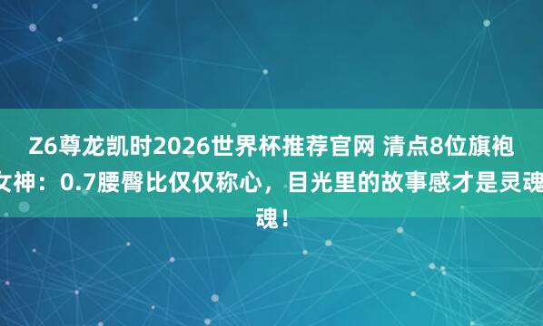 Z6尊龙凯时2026世界杯推荐官网 清点8位旗袍女神:0.7腰臀比仅仅称心,目光里的故事感才是灵魂!