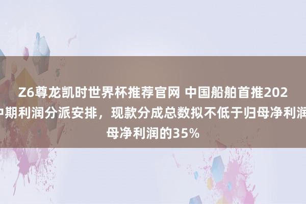 Z6尊龙凯时世界杯推荐官网 中国船舶首推2026年度中期利润分派安排,现款分成总数拟不低于归母净利润的35%