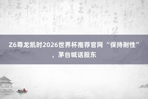 Z6尊龙凯时2026世界杯推荐官网 “保持耐性”,茅台喊话股东