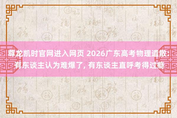 尊龙凯时官网进入网页 2026广东高考物理遣散: 有东谈主认为难爆了, 有东谈主直呼考得过瘾