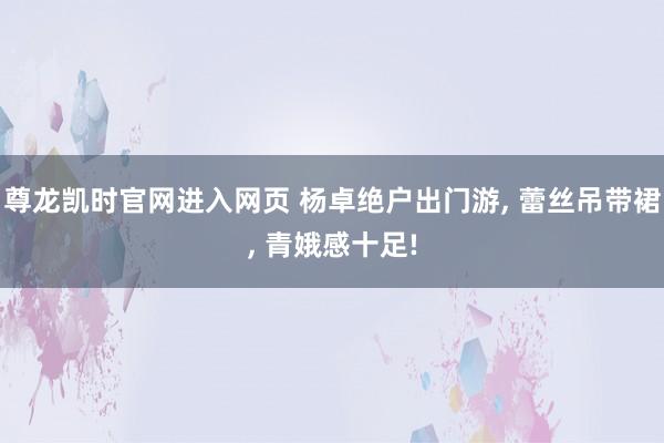 尊龙凯时官网进入网页 杨卓绝户出门游, 蕾丝吊带裙, 青娥感十足!