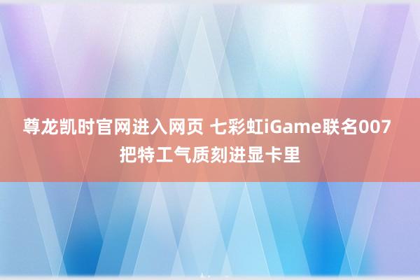 尊龙凯时官网进入网页 七彩虹iGame联名007 把特工气质刻进显卡里