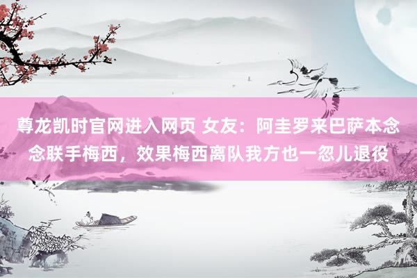 尊龙凯时官网进入网页 女友:阿圭罗来巴萨本念念联手梅西,效果梅西离队我方也一忽儿退役