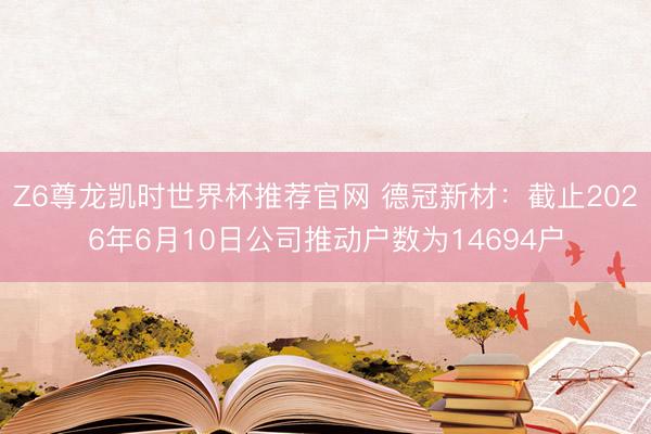 Z6尊龙凯时世界杯推荐官网 德冠新材：截止2026年6月10日公司推动户数为14694户