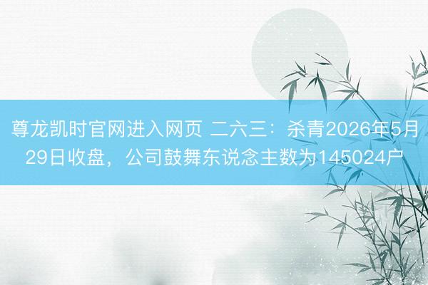 尊龙凯时官网进入网页 二六三：杀青2026年5月29日收盘，公司鼓舞东说念主数为145024户
