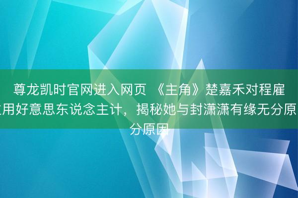 尊龙凯时官网进入网页 《主角》楚嘉禾对程雇主用好意思东说念主计,揭秘她与封潇潇有缘无分原因