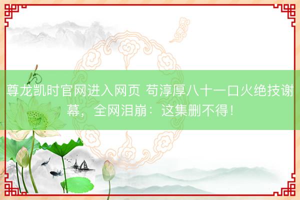 尊龙凯时官网进入网页 苟淳厚八十一口火绝技谢幕,全网泪崩:这集删不得!