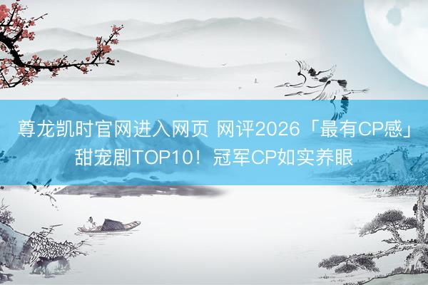 尊龙凯时官网进入网页 网评2026「最有CP感」甜宠剧TOP10!冠军CP如实养眼