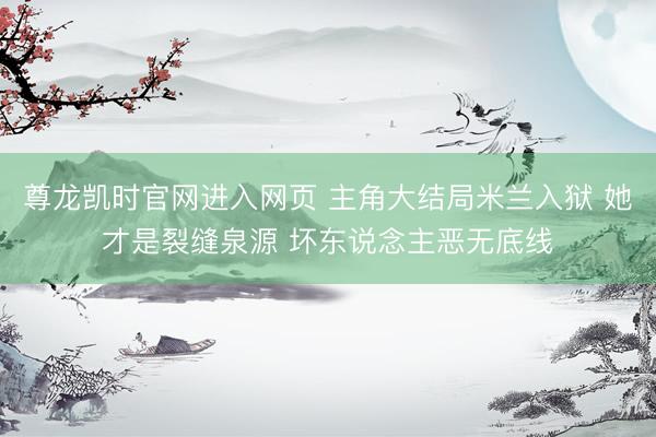 尊龙凯时官网进入网页 主角大结局米兰入狱 她才是裂缝泉源 坏东说念主恶无底线