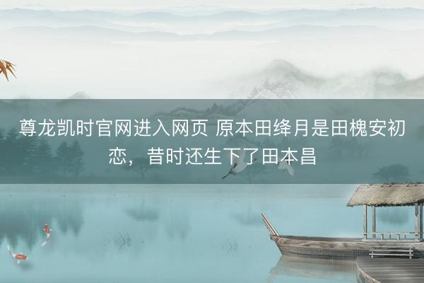 尊龙凯时官网进入网页 原本田绛月是田槐安初恋,昔时还生下了田本昌