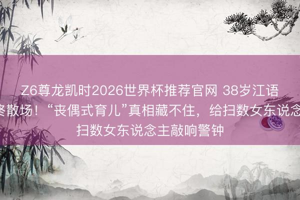 Z6尊龙凯时2026世界杯推荐官网 38岁江语晨9年婚配终散场!“丧偶式育儿”真相藏不住,给扫数女东说念主敲响警钟