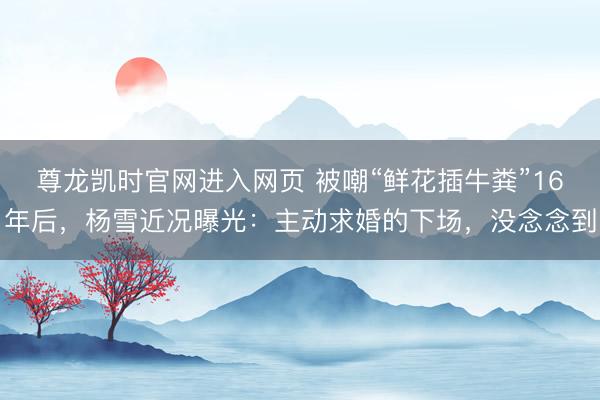 尊龙凯时官网进入网页 被嘲“鲜花插牛粪”16年后,杨雪近况曝光:主动求婚的下场,没念念到
