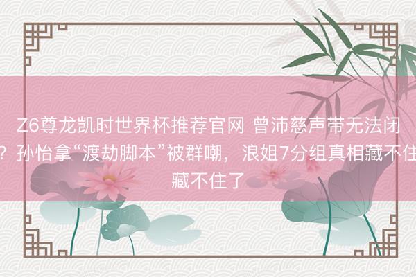 Z6尊龙凯时世界杯推荐官网 曾沛慈声带无法闭合？孙怡拿“渡劫脚本”被群嘲，浪姐7分组真相藏不住了
