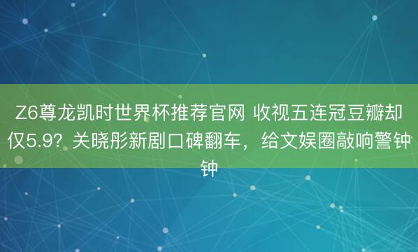 Z6尊龙凯时世界杯推荐官网 收视五连冠豆瓣却仅5.9？关晓彤新剧口碑翻车，给文娱圈敲响警钟