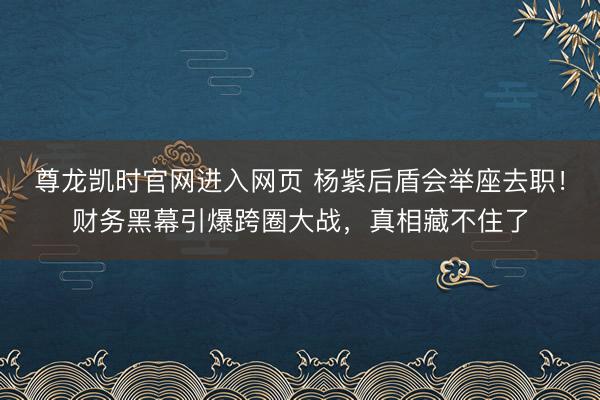 尊龙凯时官网进入网页 杨紫后盾会举座去职!财务黑幕引爆跨圈大战,真相藏不住了