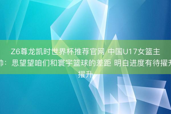 Z6尊龙凯时世界杯推荐官网 中国U17女篮主帅:思望望咱们和寰宇篮球的差距 明白进度有待擢升