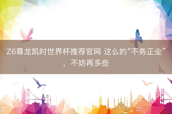 Z6尊龙凯时世界杯推荐官网 这么的“不务正业”,不妨再多些