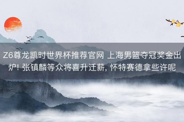 Z6尊龙凯时世界杯推荐官网 上海男篮夺冠奖金出炉! 张镇麟等众将喜升迁薪, 怀特赛德拿些许呢