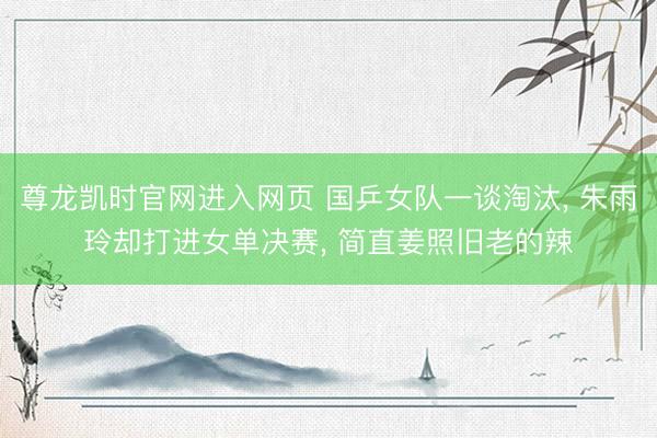 尊龙凯时官网进入网页 国乒女队一谈淘汰, 朱雨玲却打进女单决赛, 简直姜照旧老的辣