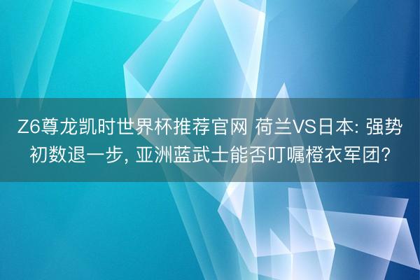 Z6尊龙凯时世界杯推荐官网 荷兰VS日本: 强势初数退一步, 亚洲蓝武士能否叮嘱橙衣军团?